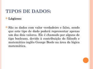 TIPOS DE DADOS:
   Lógicos:

   São os dados com valor verdadeiro e falso, sendo
    que este tipo de dado poderá representar apenas
    um dos dois valores. Ele é chamado por alguns de
    tipo booleano, devido à contribuição do filósofo e
    matemático inglês George Boole na área da lógica
    matemática.
 