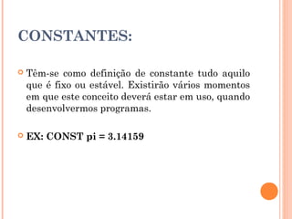CONSTANTES:

   Têm-se como definição de constante tudo aquilo
    que é fixo ou estável. Existirão vários momentos
    em que este conceito deverá estar em uso, quando
    desenvolvermos programas.

   EX: CONST pi = 3.14159
 