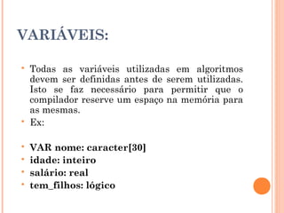 VARIÁVEIS:

   Todas as variáveis utilizadas em algoritmos
    devem ser definidas antes de serem utilizadas.
    Isto se faz necessário para permitir que o
    compilador reserve um espaço na memória para
    as mesmas.
   Ex:

   VAR nome: caracter[30]
   idade: inteiro
   salário: real
   tem_filhos: lógico
 