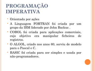 PROGRAMAÇÃO
IMPERATIVA
   Orientada por ações
   A Linguagem FORTRAN foi criada por um
    grupo da IBM liderado por John Backus .
   COBOL foi criada para aplicações comerciais,
    cujo objetivo era manipular ficheiros de
    registros.
   O ALGOL, criado nos anos 60, serviu de modelo
    para o Pascal e C.
   BASIC foi criada para ser simples e usada por
    não-programadores.
 
