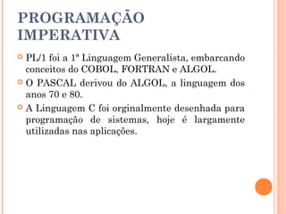 PROGRAMAÇÃO
IMPERATIVA
 PL/1 foi a 1ª Linguagem Generalista, embarcando
  conceitos do COBOL, FORTRAN e ALGOL.
 O PASCAL derivou do ALGOL, a linguagem dos
  anos 70 e 80.
 A Linguagem C foi orginalmente desenhada para
  programação de sistemas, hoje é largamente
  utilizadas nas aplicações.
 