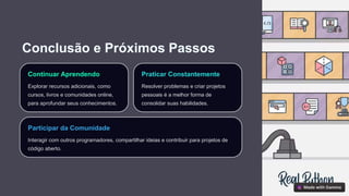 Conclusão e Próximos Passos
Continuar Aprendendo
Explorar recursos adicionais, como
cursos, livros e comunidades online,
para aprofundar seus conhecimentos.
Praticar Constantemente
Resolver problemas e criar projetos
pessoais é a melhor forma de
consolidar suas habilidades.
Participar da Comunidade
Interagir com outros programadores, compartilhar ideias e contribuir para projetos de
código aberto.
 