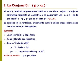 Vincula (coordina) proposiciones referidas a un mismo sujeto o a sujetos
diferentes mediante el conectivo y la conjunción de p y q es la
proposición “p y q” que se denota por “p  q”.
La conjunción es verdadera, únicamente cuando ambas proposiciones que
la componen son verdaderas.
Ejemplo:
 Juan es médico y deportista
 Paco y Ronald son maestros
 Sea p: “2 divide a 68”
q: “2 divide a 25”.
p  q : “ 2 es divisor de 68 y de 25”.
Valor de verdad: p  q es falsa
2. La Conjunción ( p  q )
 