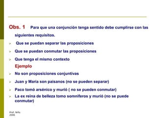 Obs. 1 Para que una conjunción tenga sentido debe cumplirse con las
siguientes requisitos.
 Que se puedan separar las proposiciones
 Que se puedan conmutar las proposiciones
 Que tenga el mismo contexto
Ejemplo
 No son proposiciones conjuntivas
 Juan y María son paisanos (no se pueden separar)
 Paco tomó arsénico y murió ( no se pueden conmutar)
 La ex reina de belleza tomo somníferos y murió (no se puede
conmutar)
Prof. Niño
2006
 