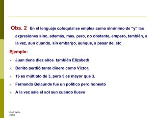 Obs. 2 En el lenguaje coloquial se emplea como sinónimo de “y” las
expresiones sino, además, mas, pero, no obstante, empero, también, a
la vez, aun cuando, sin embargo, aunque, a pesar de, etc.
Ejemplo:
 Juan tiene diez años también Elizabeth
 Benito perdió tanto dinero como Víctor.
 16 es múltiplo de 3, pero 5 es mayor que 3.
 Fernando Belaunde fue un político pero honesto
 A la vez sale el sol aun cuando llueve
Prof. Niño
2006
 