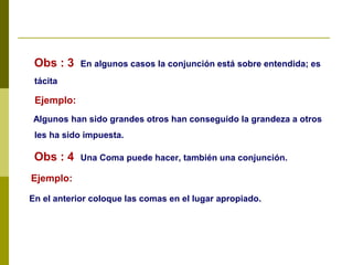 Obs : 3 En algunos casos la conjunción está sobre entendida; es
tácita
Ejemplo:
Algunos han sido grandes otros han conseguido la grandeza a otros
les ha sido impuesta.
Obs : 4 Una Coma puede hacer, también una conjunción.
Ejemplo:
En el anterior coloque las comas en el lugar apropiado.
 