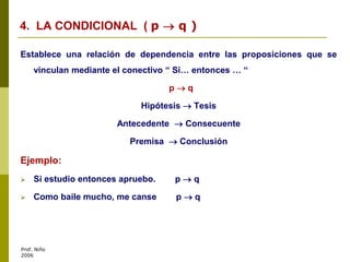 Prof. Niño
2006
Establece una relación de dependencia entre las proposiciones que se
vinculan mediante el conectivo “ Si… entonces … “
p  q
Hipótesis  Tesis
Antecedente  Consecuente
Premisa  Conclusión
Ejemplo:
 Si estudio entonces apruebo. p  q
 Como baile mucho, me canse p  q
4. LA CONDICIONAL ( p  q )
 