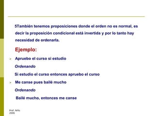 5También tenemos proposiciones donde el orden no es normal, es
decir la proposición condicional está invertida y por lo tanto hay
necesidad de ordenarla.
Ejemplo:
 Apruebo el curso si estudio
Ordenando
Si estudio el curso entonces apruebo el curso
 Me canse pues bailé mucho
Ordenando
Bailé mucho, entonces me canse
Prof. Niño
2006
 