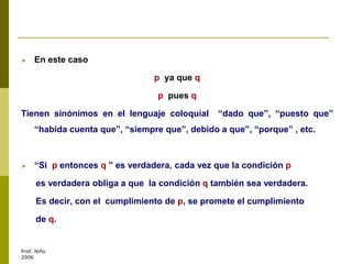  En este caso
p ya que q
p pues q
Tienen sinónimos en el lenguaje coloquial “dado que”, “puesto que”
“habida cuenta que”, “siempre que”, debido a que”, “porque” , etc.
 “Si p entonces q ” es verdadera, cada vez que la condición p
es verdadera obliga a que la condición q también sea verdadera.
Es decir, con el cumplimiento de p, se promete el cumplimiento
de q.
Prof. Niño
2006
 