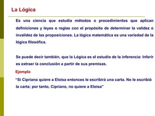 La Lógica
Es una ciencia que estudia métodos o procedimientos que aplican
definiciones y leyes o reglas con el propósito de determinar la validez o
invalidez de las proposiciones. La lógica matemática es una variedad de la
lógica filosófica.
Se puede decir también, que la Lógica es el estudio de la inferencia: Inferir
es extraer la conclusión a partir de sus premisas.
Ejemplo
“Si Cipriano quiere a Eloisa entonces le escribirá una carta. No le escribió
la carta; por tanto, Cipriano, no quiere a Eloisa”
 