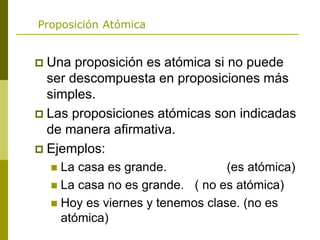 Proposición Atómica
 Una proposición es atómica si no puede
ser descompuesta en proposiciones más
simples.
 Las proposiciones atómicas son indicadas
de manera afirmativa.
 Ejemplos:
 La casa es grande. (es atómica)
 La casa no es grande. ( no es atómica)
 Hoy es viernes y tenemos clase. (no es
atómica)
 
