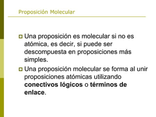 Proposición Molecular
 Una proposición es molecular si no es
atómica, es decir, si puede ser
descompuesta en proposiciones más
simples.
 Una proposición molecular se forma al unir
proposiciones atómicas utilizando
conectivos lógicos o términos de
enlace.
 