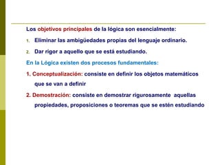 Los objetivos principales de la lógica son esencialmente:
1. Eliminar las ambigüedades propias del lenguaje ordinario.
2. Dar rigor a aquello que se está estudiando.
En la Lógica existen dos procesos fundamentales:
1. Conceptualización: consiste en definir los objetos matemáticos
que se van a definir
2. Demostración: consiste en demostrar rigurosamente aquellas
propiedades, proposiciones o teoremas que se estén estudiando
 