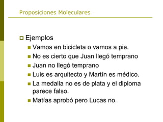 Proposiciones Moleculares
 Ejemplos
 Vamos en bicicleta o vamos a pie.
 No es cierto que Juan llegó temprano
 Juan no llegó temprano
 Luis es arquitecto y Martín es médico.
 La medalla no es de plata y el diploma
parece falso.
 Matías aprobó pero Lucas no.
 