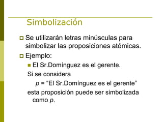 Simbolización
 Se utilizarán letras minúsculas para
simbolizar las proposiciones atómicas.
 Ejemplo:
 El Sr.Domínguez es el gerente.
Si se considera
p = “El Sr.Domínguez es el gerente”
esta proposición puede ser simbolizada
como p.
 
