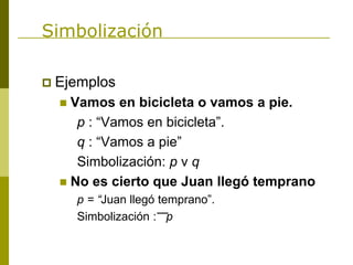 Simbolización
 Ejemplos
 Vamos en bicicleta o vamos a pie.
p : “Vamos en bicicleta”.
q : “Vamos a pie”
Simbolización: p v q
 No es cierto que Juan llegó temprano
p = “Juan llegó temprano”.
Simbolización : p
 