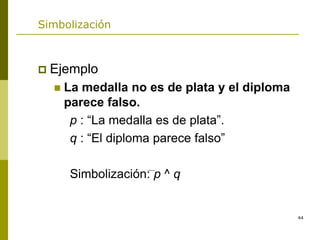 44
Simbolización
 Ejemplo
 La medalla no es de plata y el diploma
parece falso.
p : “La medalla es de plata”.
q : “El diploma parece falso”
Simbolización: p ^ q
 