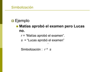 Simbolización
 Ejemplo
 Matías aprobó el examen pero Lucas
no.
r = “Matías aprobó el examen”.
s = “Lucas aprobó el examen”
Simbolización : r ^ s
 
