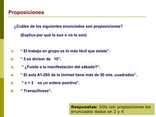 ¿Cuáles de los siguientes enunciados son proposiciones?
(Explica por qué lo son o no lo son)
1) “ El trabajo en grupo es lo más fácil que existe”.
2) “ 2 es divisor de 15”.
3) “ ¿Fuiste a la manifestación del sábado?”.
4) “ El aula A1-205 de la Unimet tiene más de 50 mts. cuadrados”.
5) “ x + 3 es un entero positivo”.
6) “ Tranquilícese”.
Respuestas: Sólo son proposiciones los
enunciados dados en 2 y 4
Proposiciones
 