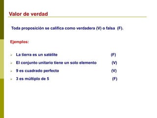 Toda proposición se califica como verdadera (V) o falsa (F).
Ejemplos:
 La tierra es un satélite (F)
 El conjunto unitario tiene un solo elemento (V)
 9 es cuadrado perfecto (V)
 3 es múltiplo de 5 (F)
Valor de verdad
 