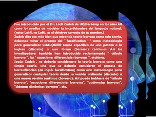 HISTORIAFue introducida por el Dr. LotfiZadeh de UC/Berkeley en los años 60 como los medios de modelar la incertidumbre del lenguaje natural. (nota: Lotfi, no Lofti, es el deletreo correcto de su nombre.)Zadeh dice eso más bien que mirando teoría borrosa como sola teoría, debemos mirar el proceso del ``fuzzification ' ' como metodología para generalizar CUALQUIER teoría específica de una patata a la inglesa (discreta) a una forma (borrosa) continua. Así los investigadores también han introducido recientemente " cálculo borroso ", las " ecuaciones diferenciales borrosas ", etcétera.Según Zadeh , no debería considerarse la teoría borrosa como una simple teoría, sino que se debería considerar el proceso de borrosificación (en inglés fuzzification) como una metodología para generalizar cualquier teoría desde su versión ordinaria (discreta) a una nueva versión continua (borrosa). Así puede hablarse de "cálculo borroso", "ecuaciones diferenciales borrosas", "autómatas borrosos", "sistemas dinámicos borrosos", etc.