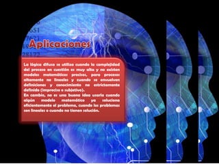 Aplicaciones La lógica difusa se utiliza cuando la complejidad del proceso en cuestión es muy alta y no existen modelos matemáticos precisos, para procesos altamente no lineales y cuando se envuelven definiciones y conocimiento no estrictamente definido (impreciso o subjetivo).En cambio, no es una buena idea usarla cuando algún modelo matemático ya soluciona eficientemente el problema, cuando los problemas son lineales o cuando no tienen solución.