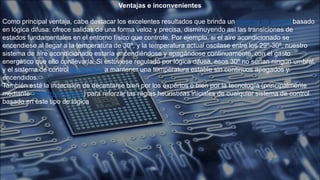 Ventajas e inconvenientes
Como principal ventaja, cabe destacar los excelentes resultados que brinda un sistema de control basado
en lógica difusa: ofrece salidas de una forma veloz y precisa, disminuyendo así las transiciones de
estados fundamentales en el entorno físico que controle. Por ejemplo, si el aire acondicionado se
encendiese al llegar a la temperatura de 30º, y la temperatura actual oscilase entre los 29º-30º, nuestro
sistema de aire acondicionado estaría encendiéndose y apagándose continuamente, con el gasto
energético que ello conllevaría. Si estuviese regulado por lógica difusa, esos 30º no serían ningún umbral,
y el sistema de control aprendería a mantener una temperatura estable sin continuos apagados y
encendidos.
También está la indecisión de decantarse bien por los expertos o bien por la tecnología (principalmente
mediante redes neuronales) para reforzar las reglas heurísticas iniciales de cualquier sistema de control
basado en este tipo de lógica
 