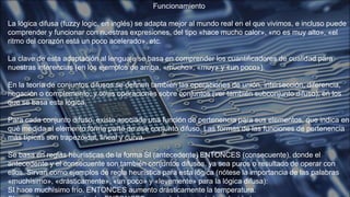 Funcionamiento
La lógica difusa (fuzzy logic, en inglés) se adapta mejor al mundo real en el que vivimos, e incluso puede
comprender y funcionar con nuestras expresiones, del tipo «hace mucho calor», «no es muy alto», «el
ritmo del corazón está un poco acelerado», etc.
La clave de esta adaptación al lenguaje se basa en comprender los cuantificadores de cualidad para
nuestras inferencias (en los ejemplos de arriba, «mucho», «muy» y «un poco»).
En la teoría de conjuntos difusos se definen también las operaciones de unión, intersección, diferencia,
negación o complemento, y otras operaciones sobre conjuntos (ver también subconjunto difuso), en los
que se basa esta lógica.
Para cada conjunto difuso, existe asociada una función de pertenencia para sus elementos, que indica en
qué medida el elemento forma parte de ese conjunto difuso. Las formas de las funciones de pertenencia
más típicas son trapezoidal, lineal y curva.
Se basa en reglas heurísticas de la forma SI (antecedente) ENTONCES (consecuente), donde el
antecedente y el consecuente son también conjuntos difusos, ya sea puros o resultado de operar con
ellos. Sirvan como ejemplos de regla heurística para esta lógica (nótese la importancia de las palabras
«muchísimo», «drásticamente», «un poco» y «levemente» para la lógica difusa):
SI hace muchísimo frío. ENTONCES aumento drásticamente la temperatura.
 
