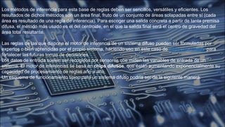 Los métodos de inferencia para esta base de reglas deben ser sencillos, versátiles y eficientes. Los
resultados de dichos métodos son un área final, fruto de un conjunto de áreas solapadas entre sí (cada
área es resultado de una regla de inferencia). Para escoger una salida concreta a partir de tanta premisa
difusa, el método más usado es el del centroide, en el que la salida final será el centro de gravedad del
área total resultante.
Las reglas de las que dispone el motor de inferencia de un sistema difuso pueden ser formuladas por
expertos o bien aprendidas por el propio sistema, haciendo uso en este caso de redes neuronales para
fortalecer las futuras tomas de decisiones.
Los datos de entrada suelen ser recogidos por sensores que miden las variables de entrada de un
sistema. El motor de inferencias se basa en chips difusos, que están aumentando exponencialmente su
capacidad de procesamiento de reglas año a año.
Un esquema de funcionamiento típico para un sistema difuso podría ser de la siguiente manera:
 