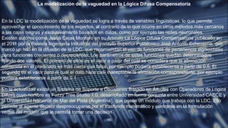 La modelización de la vaguedad en la Lógica Difusa Compensatoria
En la LDC la modelización de la vaguedad se logra a través de variables lingüísticas, lo que permite
aprovechar el conocimiento de los expertos, al contrario de lo que ocurre en otros métodos más cercanos
a las cajas negras y exclusivamente basados en datos, como por ejemplo las redes neuronales.
Existen autores como Jesús Cejas Montero en su Artículo La Lógica Difusa Compensatoria publicado en
el 2011 por la Revista Ingeniería Industrial del Instituto Superior Politécnico José Antonio Echeverría, que
marcó un hito en la difusión de la LDC, que recomiendan el uso de funciones de pertenencia sigmoidales
para funciones crecientes o decrecientes. Los parámetros de estas funciones quedan determinados
fijando dos valores. El primero de ellos es el valor a partir del cual se considera que la afirmación
contenida en el predicado es más cierta que falsa, por ejemplo pudiera establecerse a partir de 0.5. El
segundo es el valor para el cual el dato hace casi inaceptable la afirmación correspondiente, por ejemplo
pudiera establecerse a partir de 0.1.
En la actualidad existe un Sistema de Soporte a Decisiones Basado en Árboles con Operadores de Lógica
Difusa cuyo nombre es Fuzzy Tree Studio 1.0, desarrollado en forma conjunta entre Universidad CAECE y
la Universidad Nacional de Mar del Plata (Argentina), que posee un módulo que trabaja con la LDC. Ello
permite al agente decisor despreocuparse por el trasfondo matemático y centrarse en la formulación
verbal del modelo que le permita tomar una decisión.
 