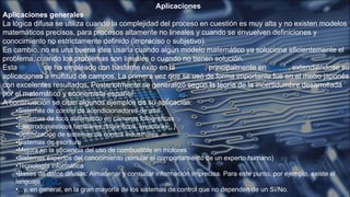 Aplicaciones
Aplicaciones generales
La lógica difusa se utiliza cuando la complejidad del proceso en cuestión es muy alta y no existen modelos
matemáticos precisos, para procesos altamente no lineales y cuando se envuelven definiciones y
conocimiento no estrictamente definido (impreciso o subjetivo).
En cambio, no es una buena idea usarla cuando algún modelo matemático ya soluciona eficientemente el
problema, cuando los problemas son lineales o cuando no tienen solución.
Esta técnica se ha empleado con bastante éxito en la industria, principalmente en Japón, extendiéndose sus
aplicaciones a multitud de campos. La primera vez que se usó de forma importante fue en el metro japonés,
con excelentes resultados. Posteriormente se generalizó según la teoría de la incertidumbre desarrollada
por el matemático y economista español Jaume Gil Aluja.
A continuación se citan algunos ejemplos de su aplicación:
•Sistemas de control de acondicionadores de aire
•Sistemas de foco automático en cámaras fotográficas
•Electrodomésticos familiares (frigoríficos, lavadoras...)
•Optimización de sistemas de control industriales
•Sistemas de escritura
•Mejora en la eficiencia del uso de combustible en motores
•Sistemas expertos del conocimiento (simular el comportamiento de un experto humano)
•Tecnología informática
•Bases de datos difusas: Almacenar y consultar información imprecisa. Para este punto, por ejemplo, existe el
lenguaje FSQL.
•...y, en general, en la gran mayoría de los sistemas de control que no dependen de un Sí/No.
 