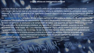 Lógica difusa en inteligencia artificial
La logica difusa es una rama de la inteligencia artificial que le permite a una computadora analizar
información del mundo real en una escala entre lo falso y lo verdadero, manipula conceptos vagos, como
"caliente" o "húmedo", y permite a los ingenieros construir dispositivos que juzgan la información difícil de
definir.
En Inteligencia artificial, la lógica difusa, o lógica borrosa se utiliza para la resolución de una variedad de
problemas, principalmente los relacionados con control de procesos industriales complejos y sistemas de
decisión en general, la resolución y la compresión de datos. Los sistemas de lógica difusa están también
muy extendidos en la tecnología cotidiana, por ejemplo en cámaras digitales, sistemas de aire
acondicionado, lavar ropas, etc. Los sistemas basados en lógica difusa imitan la forma en que toman
decisiones los humanos, con la ventaja de ser mucho más rápidos. Estos sistemas son generalmente
robustos y tolerantes a imprecisiones y ruidos en los datos de entrada. Algunos lenguajes de
programación lógica que han incorporado la lógica difusa serían por ejemplo las diversas
implementaciones de Fuzzy PROLOG o el lenguaje Fril.
 