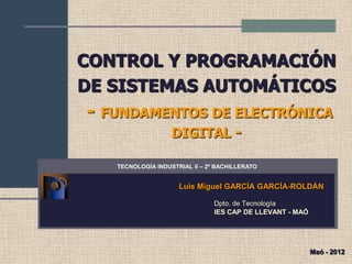 CONTROL Y PROGRAMACIÓN
DE SISTEMAS AUTOMÁTICOS
- FUNDAMENTOS DE ELECTRÓNICA
DIGITAL -
Luis Miguel GARCÍA GARCÍA-ROLDÁN
Dpto. de Tecnología
IES CAP DE LLEVANT - MAÓ
TECNOLOGÍA INDUSTRIAL II – 2º BACHILLERATO
Maó - 2012
 