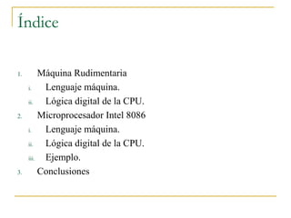 Índice
1. Máquina Rudimentaria
i. Lenguaje máquina.
ii. Lógica digital de la CPU.
2. Microprocesador Intel 8086
i. Lenguaje máquina.
ii. Lógica digital de la CPU.
iii. Ejemplo.
3. Conclusiones
 