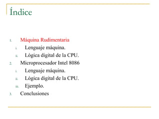Índice
1. Máquina Rudimentaria
i. Lenguaje máquina.
ii. Lógica digital de la CPU.
2. Microprocesador Intel 8086
i. Lenguaje máquina.
ii. Lógica digital de la CPU.
iii. Ejemplo.
3. Conclusiones
 