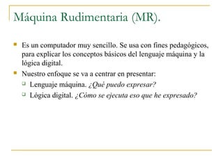 Máquina Rudimentaria (MR).
 Es un computador muy sencillo. Se usa con fines pedagógicos,
para explicar los conceptos básicos del lenguaje máquina y la
lógica digital.
 Nuestro enfoque se va a centrar en presentar:
 Lenguaje máquina. ¿Qué puedo expresar?
 Lógica digital. ¿Cómo se ejecuta eso que he expresado?
 