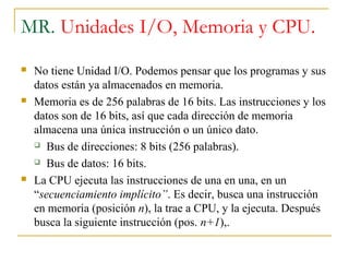 MR. Unidades I/O, Memoria y CPU.
 No tiene Unidad I/O. Podemos pensar que los programas y sus
datos están ya almacenados en memoria.
 Memoria es de 256 palabras de 16 bits. Las instrucciones y los
datos son de 16 bits, así que cada dirección de memoria
almacena una única instrucción o un único dato.
 Bus de direcciones: 8 bits (256 palabras).
 Bus de datos: 16 bits.
 La CPU ejecuta las instrucciones de una en una, en un
“secuenciamiento implícito”. Es decir, busca una instrucción
en memoria (posición n), la trae a CPU, y la ejecuta. Después
busca la siguiente instrucción (pos. n+1),.
 
