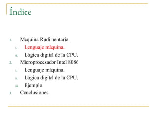 Índice
1. Máquina Rudimentaria
i. Lenguaje máquina.
ii. Lógica digital de la CPU.
2. Microprocesador Intel 8086
i. Lenguaje máquina.
ii. Lógica digital de la CPU.
iii. Ejemplo.
3. Conclusiones
 