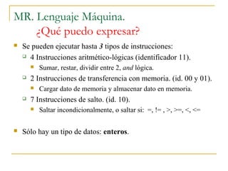 MR. Lenguaje Máquina.
¿Qué puedo expresar?
 Se pueden ejecutar hasta 3 tipos de instrucciones:
 4 Instrucciones aritmético-lógicas (identificador 11).
 Sumar, restar, dividir entre 2, and lógica.
 2 Instrucciones de transferencia con memoria. (id. 00 y 01).
 Cargar dato de memoria y almacenar dato en memoria.
 7 Instrucciones de salto. (id. 10).
 Saltar incondicionalmente, o saltar si: =, != , >, >=, <, <=
 Sólo hay un tipo de datos: enteros.
 
