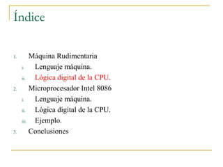 Índice
1. Máquina Rudimentaria
i. Lenguaje máquina.
ii. Lógica digital de la CPU.
2. Microprocesador Intel 8086
i. Lenguaje máquina.
ii. Lógica digital de la CPU.
iii. Ejemplo.
3. Conclusiones
 