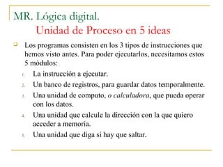 MR. Lógica digital.
Unidad de Proceso en 5 ideas
 Los programas consisten en los 3 tipos de instrucciones que
hemos visto antes. Para poder ejecutarlos, necesitamos estos
5 módulos:
1. La instrucción a ejecutar.
2. Un banco de registros, para guardar datos temporalmente.
3. Una unidad de computo, o calculadora, que pueda operar
con los datos.
4. Una unidad que calcule la dirección con la que quiero
acceder a memoria.
5. Una unidad que diga si hay que saltar.
 