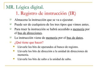 MR. Lógica digital.
1. Registro de instrucción (IR)
 Almacena la instrucción que se va a ejecutar.
 Puede ser de cualquiera de los tres tipos que vimos antes.
 Para traer la instrucción se habrá accedido a memoria por
el bus de direcciones.
 La instrucción viene de memoria por el bus de datos.
 ¿Qué tiene que hacer?
 Llevarle los bits de operandos al banco de registro.
 Llevarle los bits de dirección a la unidad de direcciones de
memoria.
 Llevarle los bits de salto a la unidad de salto.
 