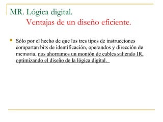 MR. Lógica digital.
Ventajas de un diseño eficiente.
 Sólo por el hecho de que los tres tipos de instrucciones
compartan bits de identificación, operandos y dirección de
memoria, nos ahorramos un montón de cables saliendo IR,
optimizando el diseño de la lógica digital.
 