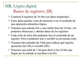 MR. Lógica digital.
Banco de registros (IR)
 Contiene 8 registros de 16 bits con datos temporales.
 Estos datos pueden venir de memoria o ser el resultado de
una operación aritmético-lógica.
 Tenemos una entrada Din y una salida Dout de 16 bits. Así
podemos almacenar y obtener datos de los registros.
 Cada ciclo de reloj sólo podemos leer el contenido de un
registro. Pero sí podemos leer y escribir en un mismo ciclo.
 Tenemos dos entradas de 3 bits para indicar qué registro
queremos leer (SL) o escribir (SE).
 Tenemos una señal de 1 bit para decir si los 16 bits que
llegan por la entrada se escriben o no (E).
 
