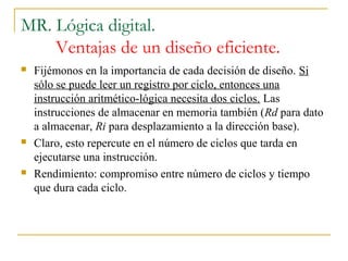 MR. Lógica digital.
Ventajas de un diseño eficiente.
 Fijémonos en la importancia de cada decisión de diseño. Si
sólo se puede leer un registro por ciclo, entonces una
instrucción aritmético-lógica necesita dos ciclos. Las
instrucciones de almacenar en memoria también (Rd para dato
a almacenar, Ri para desplazamiento a la dirección base).
 Claro, esto repercute en el número de ciclos que tarda en
ejecutarse una instrucción.
 Rendimiento: compromiso entre número de ciclos y tiempo
que dura cada ciclo.
 