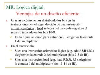MR. Lógica digital.
Ventajas de un diseño eficiente.
1. Gracias a cómo hemos distribuido los bits en las
instrucciones, en el segundo ciclo de una instrucción
aritmético-lógica o load se leerá del banco de registros el
registro indicado en los bits 10-8.
 En la figura anterior, para entrar en SL elegimos la entrada
1 del multiplexor.
1. En el tercer ciclo:
 Si es una instrucción aritmético-lógica (e.g. add R5,R4,R3)
elegiremos la entrada 2 del multiplexor (bits 7-5 de IR).
 Si es una instrucción load (e.g. load R2(5), R3), elegimos
la entrada 0 del multiplexor (bits 13-11 de IR).
 