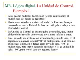 MR. Lógica digital. La Unidad de Control.
Ejemplo 1.
 Pero, ¿cómo podemos hacer esto? ¿Cómo controlamos el
multiplexor del banco de registros?
 Hasta ahora sólo hemos visto la Unidad de Proceso. Pero ya
hemos dicho que la Unidad de Proceso está gobernada por una
Unidad de Control.
 La Unidad de Control es una máquina de estados, que, según
el tipo de instrucción que ejecute envía unas señales u otras.
 En el caso de una instrucción aritmético-lógica o de load, en el
segundo ciclo envía la señal “01” al multiplexor. En el caso de
aritmético-lógica, en el tercer ciclo envía la señal “10” al
multiplexor, para leer el segundo operando. Y si es un load, la
señal “00”, para leer el dato del registro fuente.
 
