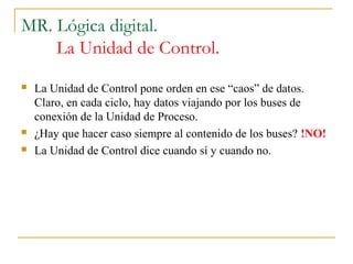 MR. Lógica digital.
La Unidad de Control.
 La Unidad de Control pone orden en ese “caos” de datos.
Claro, en cada ciclo, hay datos viajando por los buses de
conexión de la Unidad de Proceso.
 ¿Hay que hacer caso siempre al contenido de los buses? !NO!
 La Unidad de Control dice cuando sí y cuando no.
 