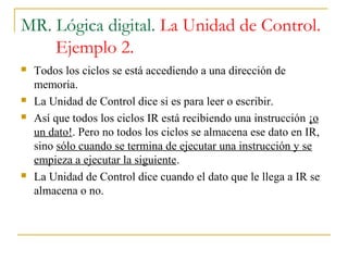 MR. Lógica digital. La Unidad de Control.
Ejemplo 2.
 Todos los ciclos se está accediendo a una dirección de
memoria.
 La Unidad de Control dice si es para leer o escribir.
 Así que todos los ciclos IR está recibiendo una instrucción ¡o
un dato!. Pero no todos los ciclos se almacena ese dato en IR,
sino sólo cuando se termina de ejecutar una instrucción y se
empieza a ejecutar la siguiente.
 La Unidad de Control dice cuando el dato que le llega a IR se
almacena o no.
 