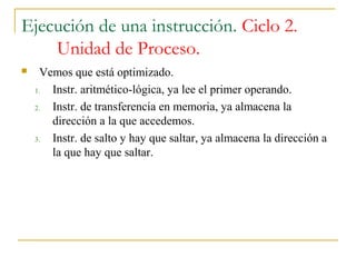Ejecución de una instrucción. Ciclo 2.
Unidad de Proceso.
 Vemos que está optimizado.
1. Instr. aritmético-lógica, ya lee el primer operando.
2. Instr. de transferencia en memoria, ya almacena la
dirección a la que accedemos.
3. Instr. de salto y hay que saltar, ya almacena la dirección a
la que hay que saltar.
 